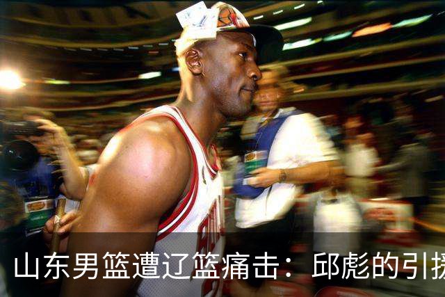 山东男篮遭辽篮痛击：邱彪的引援失误与高诗岩的意外光芒